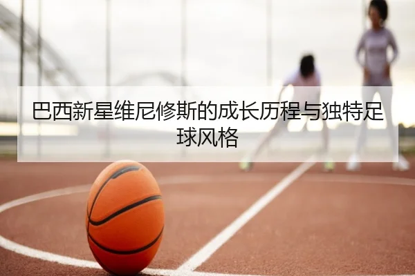 巴西新星维尼修斯的成长历程与独特足球风格